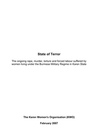 State of Terror

The ongoing rape, murder, torture and forced labour suffered by
women living under the Burmese Military Regime in Karen State




         The Karen Women's Organisation (KWO)

                       February 2007
 