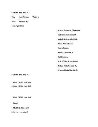 State Of Tha Art! Pt.1
Title Date Written Written
With Written By
Copyrightdated
Murad Camarad Wysinger
Dubsac Entertainment,
Kujo,Kristianj,Khalifah,
Aztex Amen-Ra &
Aztexahmian,
Aalifa Amen-Ra &
Aalifahmian,
MR. AMOURA,A-Bomb,
Zodiac Killa,Gemini X,
Muzadalifa,Zalifa,Kalifa
State Of Tha Art! Pt.1
1.State Of Tha Art! Pt.1
2.State Of Tha Art! Pt.2
State Of Tha Art! Pt.1
Vers.1
1.My life is like a art!
2.As sweet as a tart!
 