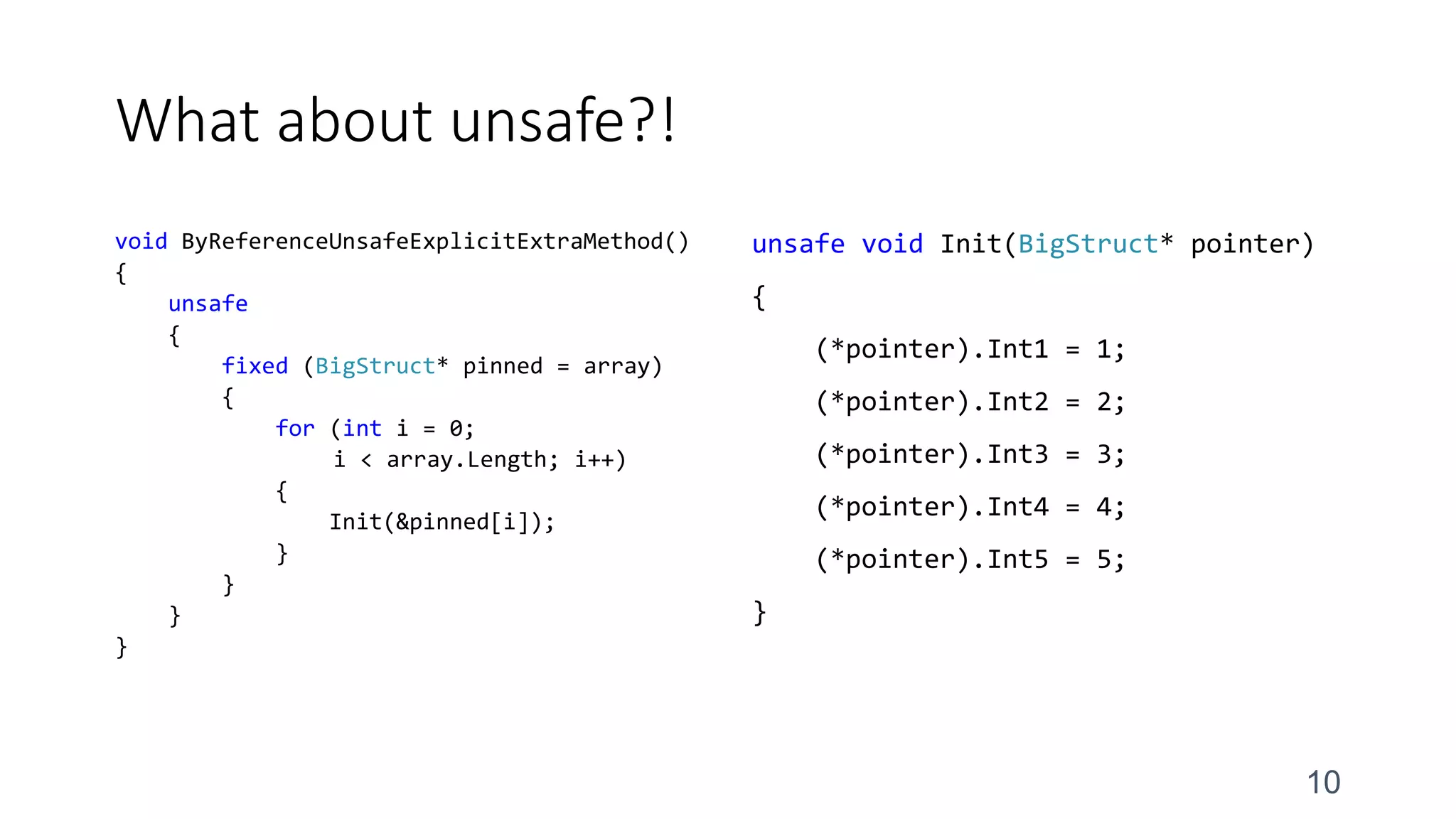 What about unsafe?!
void ByReferenceUnsafeExplicitExtraMethod()
{
unsafe
{
fixed (BigStruct* pinned = array)
{
for (int i = 0;
i < array.Length; i++)
{
Init(&pinned[i]);
}
}
}
}
unsafe void Init(BigStruct* pointer)
{
(*pointer).Int1 = 1;
(*pointer).Int2 = 2;
(*pointer).Int3 = 3;
(*pointer).Int4 = 4;
(*pointer).Int5 = 5;
}
10
 