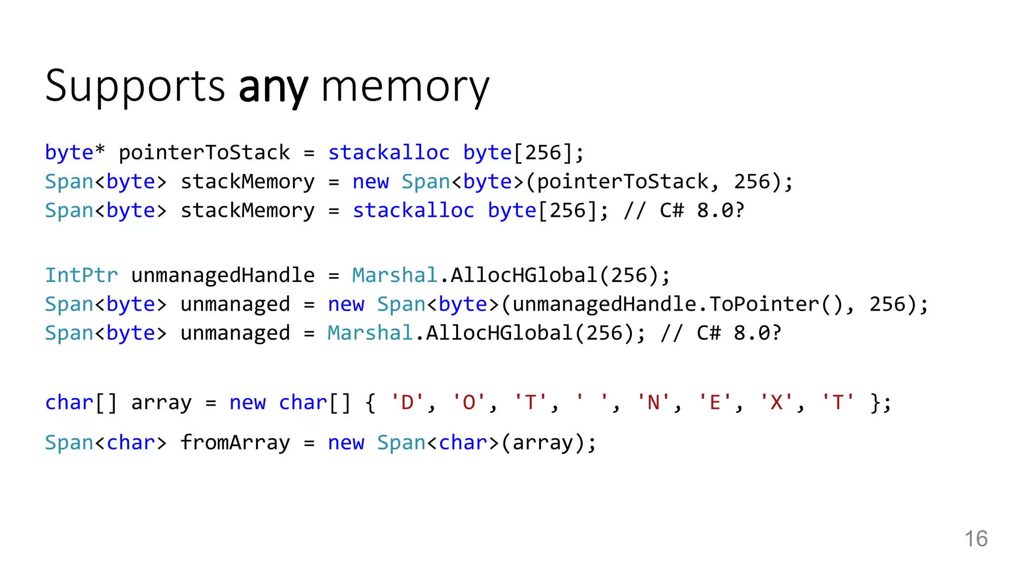 Supports any memory
byte* pointerToStack = stackalloc byte[256];
Span<byte> stackMemory = new Span<byte>(pointerToStack, 256);
Span<byte> stackMemory = stackalloc byte[256]; // C# 8.0?
IntPtr unmanagedHandle = Marshal.AllocHGlobal(256);
Span<byte> unmanaged = new Span<byte>(unmanagedHandle.ToPointer(), 256);
Span<byte> unmanaged = Marshal.AllocHGlobal(256); // C# 8.0?
char[] array = new char[] { 'D', 'O', 'T', ' ', 'N', 'E', 'X', 'T' };
Span<char> fromArray = new Span<char>(array);
16
 