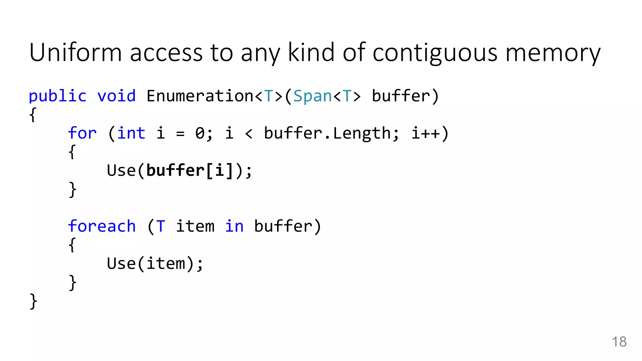 Uniform access to any kind of contiguous memory
public void Enumeration<T>(Span<T> buffer)
{
for (int i = 0; i < buffer.Length; i++)
{
Use(buffer[i]);
}
foreach (T item in buffer)
{
Use(item);
}
}
18
 