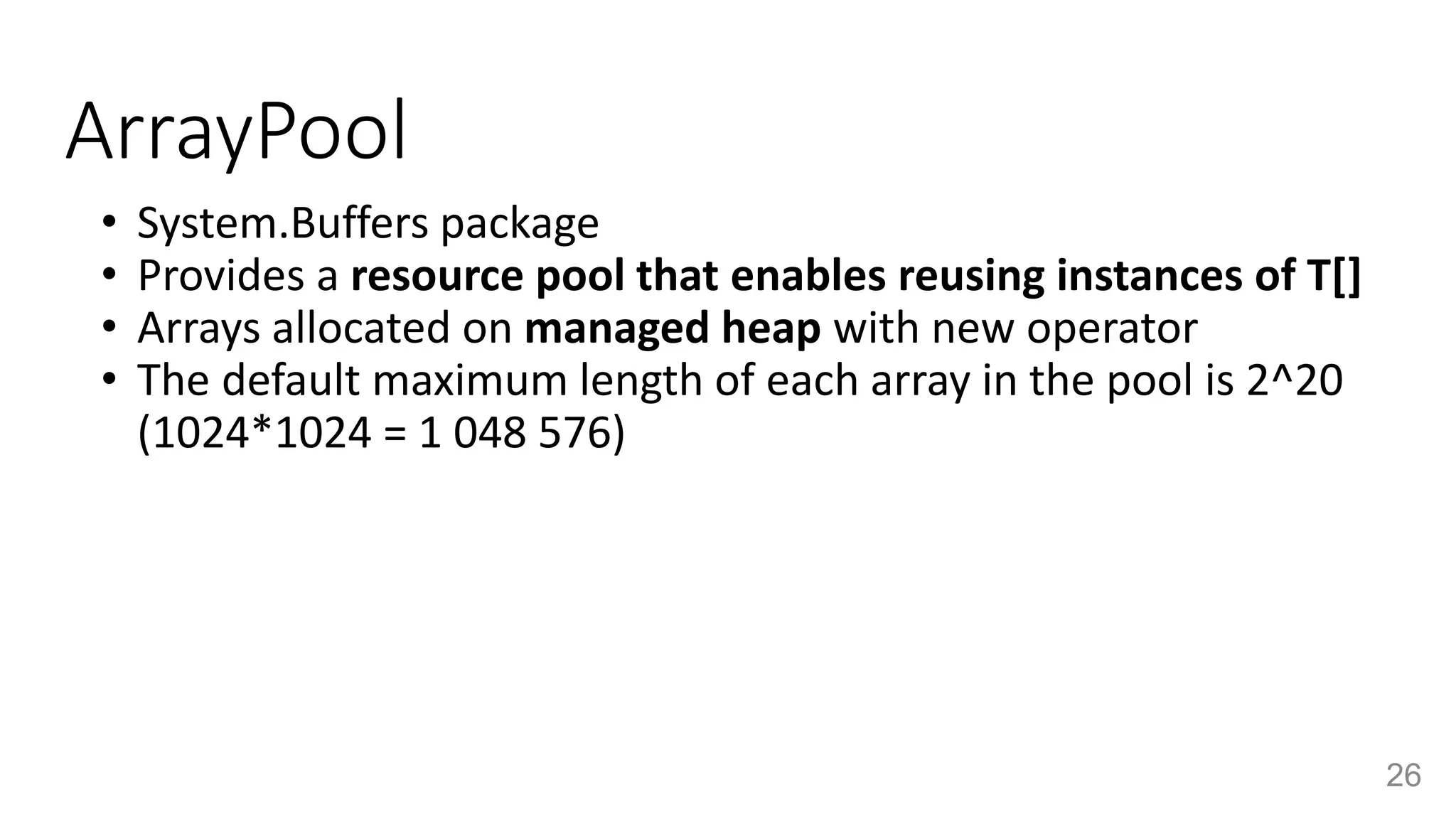 ArrayPool
• System.Buffers package
• Provides a resource pool that enables reusing instances of T[]
• Arrays allocated on managed heap with new operator
• The default maximum length of each array in the pool is 2^20
(1024*1024 = 1 048 576)
26
 