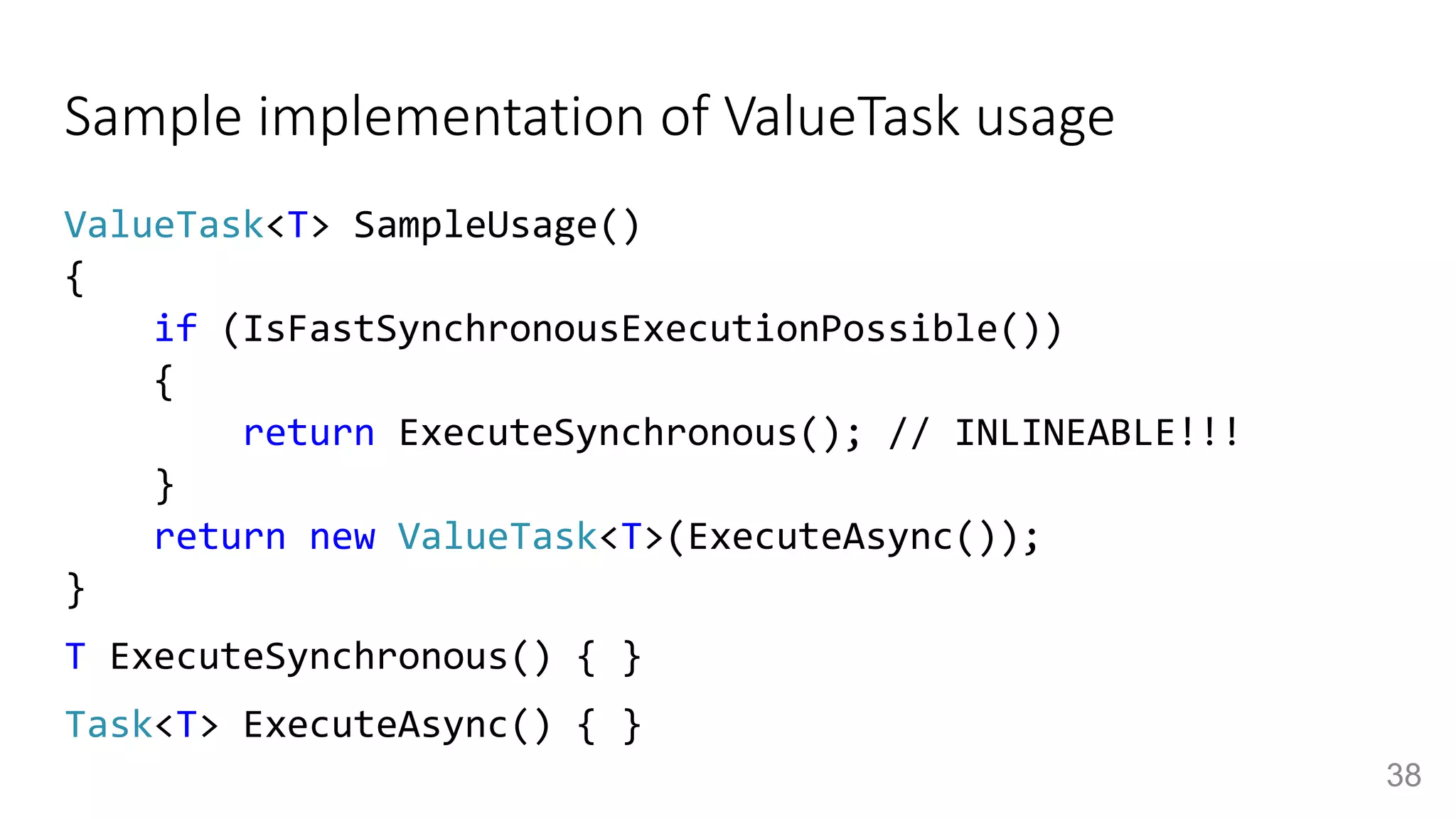 Sample implementation of ValueTask usage
ValueTask<T> SampleUsage()
{
if (IsFastSynchronousExecutionPossible())
{
return ExecuteSynchronous(); // INLINEABLE!!!
}
return new ValueTask<T>(ExecuteAsync());
}
T ExecuteSynchronous() { }
Task<T> ExecuteAsync() { }
38
 