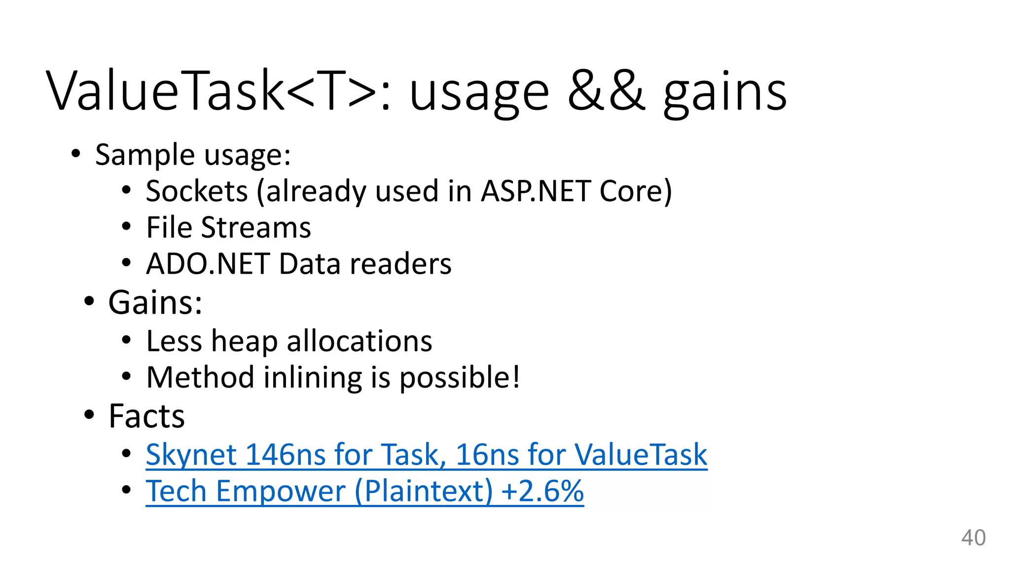 ValueTask<T>: usage && gains
• Sample usage:
• Sockets (already used in ASP.NET Core)
• File Streams
• ADO.NET Data readers
• Gains:
• Less heap allocations
• Method inlining is possible!
• Facts
• Skynet 146ns for Task, 16ns for ValueTask
• Tech Empower (Plaintext) +2.6%
40
 