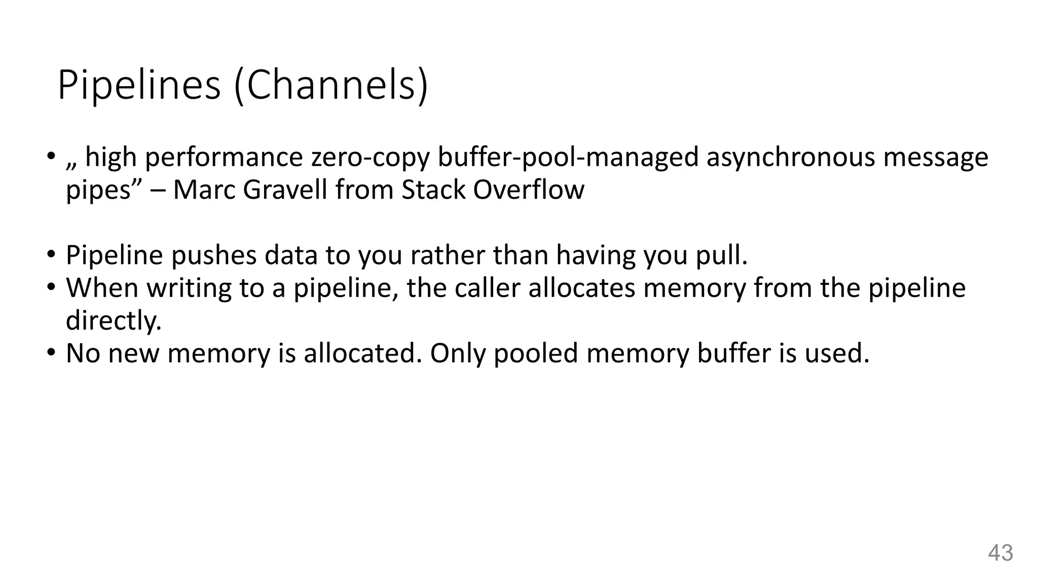 Pipelines (Channels)
• „ high performance zero-copy buffer-pool-managed asynchronous message
pipes” – Marc Gravell from Stack Overflow
• Pipeline pushes data to you rather than having you pull.
• When writing to a pipeline, the caller allocates memory from the pipeline
directly.
• No new memory is allocated. Only pooled memory buffer is used.
43
 