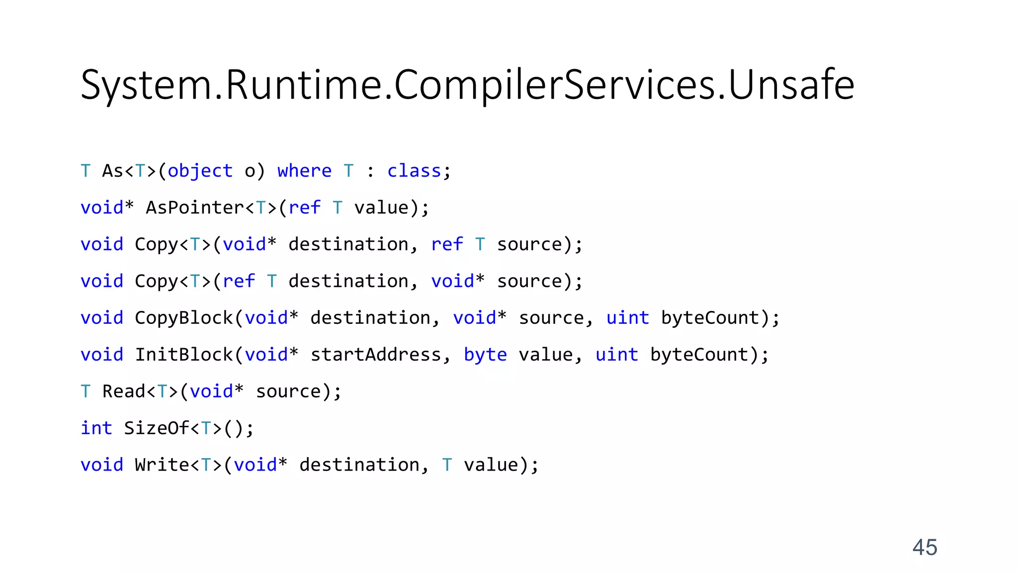 System.Runtime.CompilerServices.Unsafe
T As<T>(object o) where T : class;
void* AsPointer<T>(ref T value);
void Copy<T>(void* destination, ref T source);
void Copy<T>(ref T destination, void* source);
void CopyBlock(void* destination, void* source, uint byteCount);
void InitBlock(void* startAddress, byte value, uint byteCount);
T Read<T>(void* source);
int SizeOf<T>();
void Write<T>(void* destination, T value);
45
 