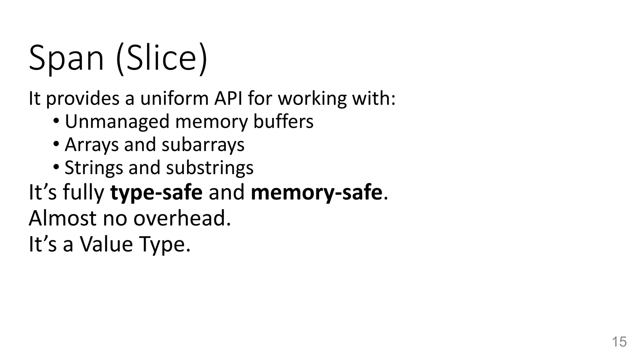 Span (Slice)
It provides a uniform API for working with:
• Unmanaged memory buffers
• Arrays and subarrays
• Strings and substrings
It’s fully type-safe and memory-safe.
Almost no overhead.
It’s a Value Type.
15
 