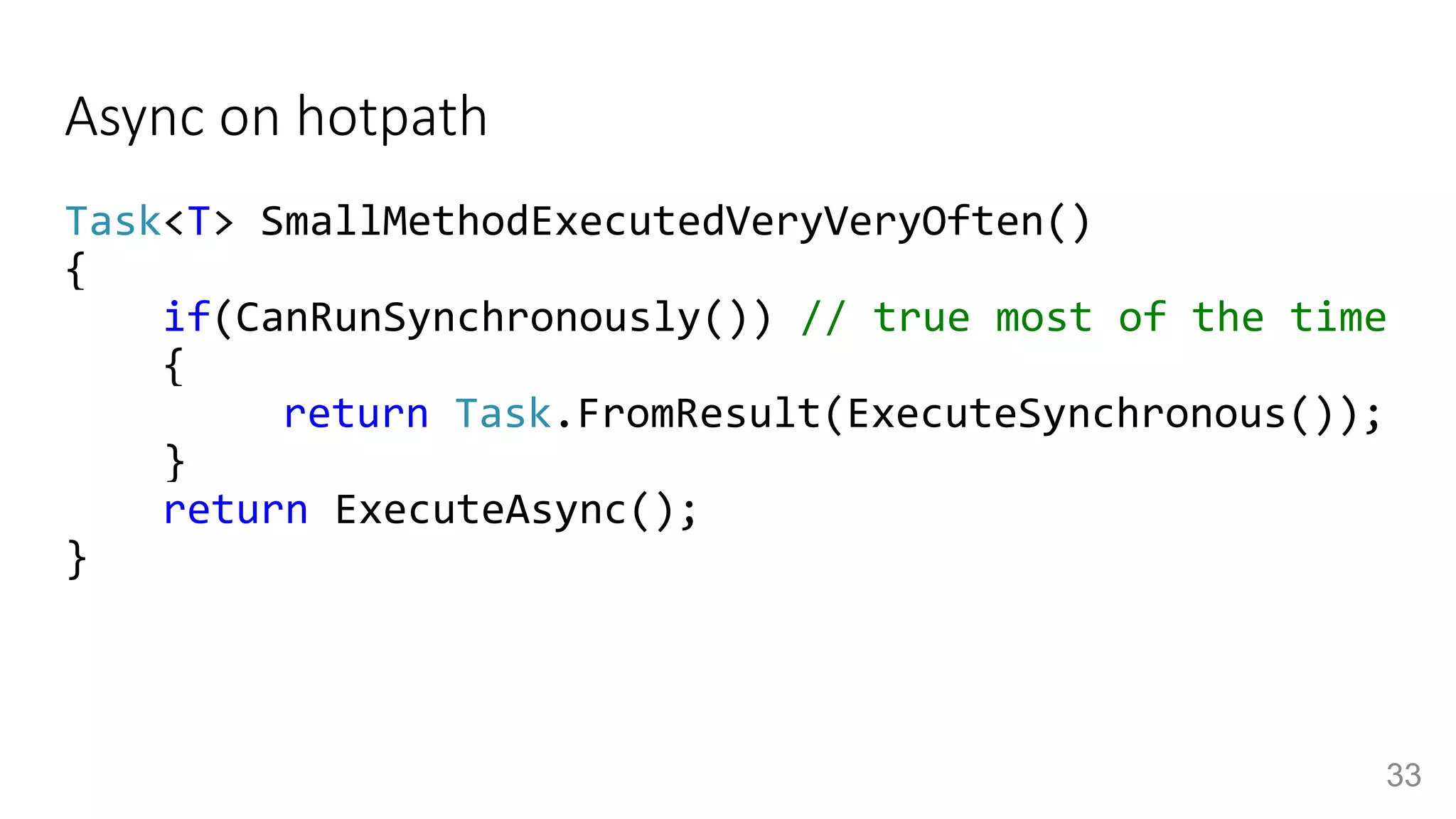 Async on hotpath
Task<T> SmallMethodExecutedVeryVeryOften()
{
if(CanRunSynchronously()) // true most of the time
{
return Task.FromResult(ExecuteSynchronous());
}
return ExecuteAsync();
}
33
 