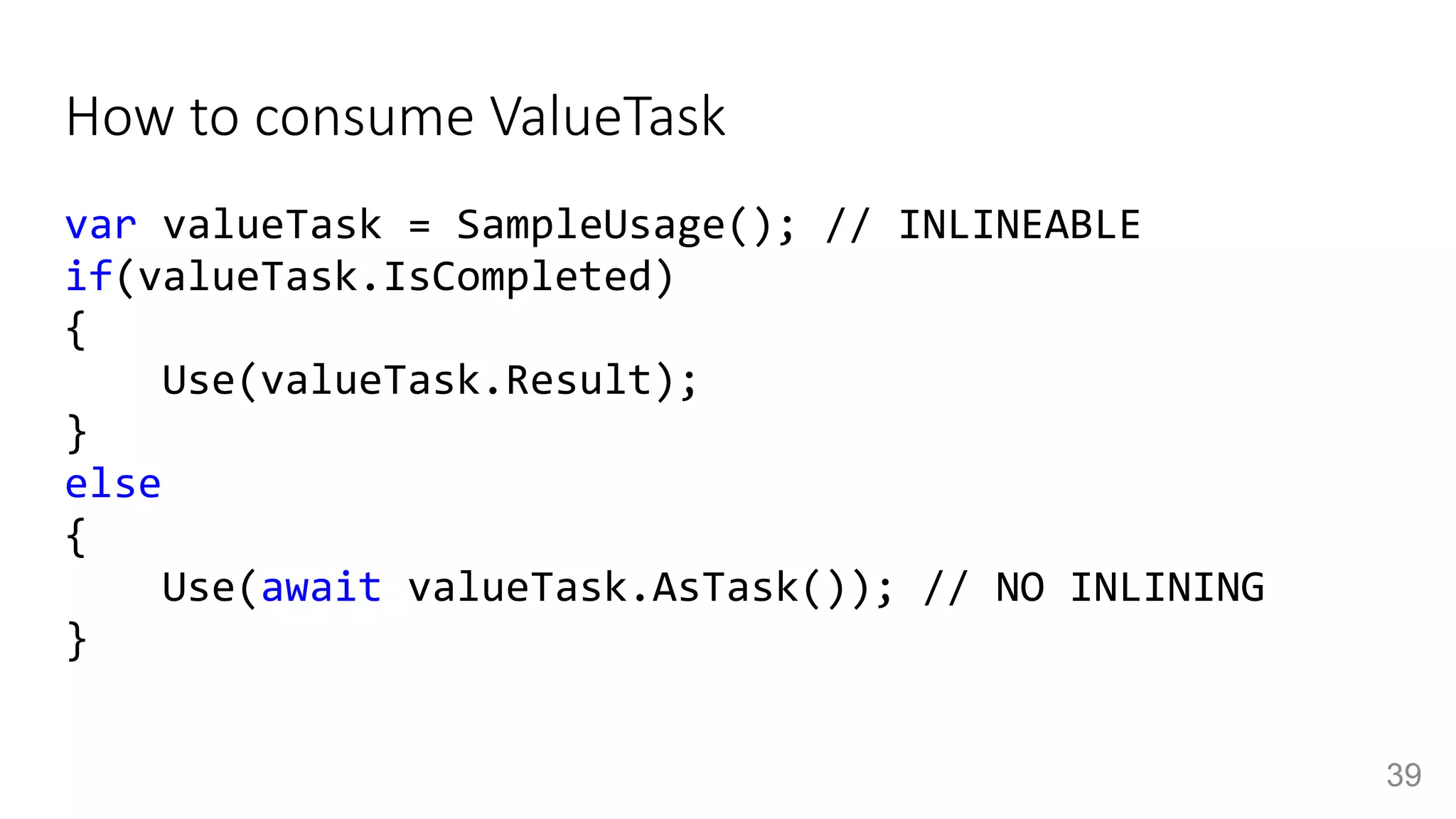 How to consume ValueTask
var valueTask = SampleUsage(); // INLINEABLE
if(valueTask.IsCompleted)
{
Use(valueTask.Result);
}
else
{
Use(await valueTask.AsTask()); // NO INLINING
}
39
 