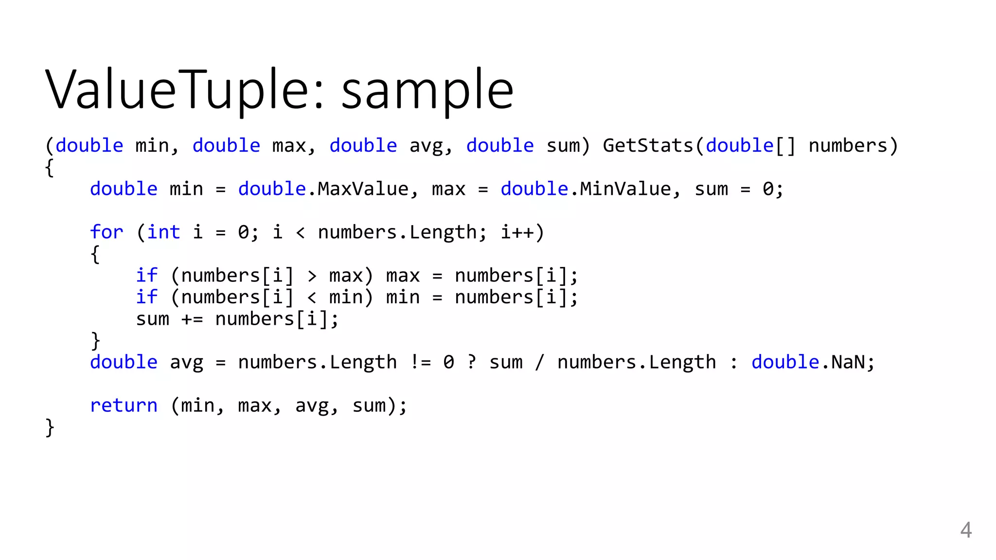ValueTuple: sample
4
(double min, double max, double avg, double sum) GetStats(double[] numbers)
{
double min = double.MaxValue, max = double.MinValue, sum = 0;
for (int i = 0; i < numbers.Length; i++)
{
if (numbers[i] > max) max = numbers[i];
if (numbers[i] < min) min = numbers[i];
sum += numbers[i];
}
double avg = numbers.Length != 0 ? sum / numbers.Length : double.NaN;
return (min, max, avg, sum);
}
 