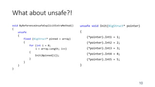 What about unsafe?!
void ByReferenceUnsafeExplicitExtraMethod()
{
unsafe
{
fixed (BigStruct* pinned = array)
{
for (int i = 0;
i < array.Length; i++)
{
Init(&pinned[i]);
}
}
}
}
unsafe void Init(BigStruct* pointer)
{
(*pointer).Int1 = 1;
(*pointer).Int2 = 2;
(*pointer).Int3 = 3;
(*pointer).Int4 = 4;
(*pointer).Int5 = 5;
}
10
 