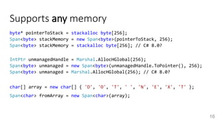 Supports any memory
byte* pointerToStack = stackalloc byte[256];
Span<byte> stackMemory = new Span<byte>(pointerToStack, 256);
Span<byte> stackMemory = stackalloc byte[256]; // C# 8.0?
IntPtr unmanagedHandle = Marshal.AllocHGlobal(256);
Span<byte> unmanaged = new Span<byte>(unmanagedHandle.ToPointer(), 256);
Span<byte> unmanaged = Marshal.AllocHGlobal(256); // C# 8.0?
char[] array = new char[] { 'D', 'O', 'T', ' ', 'N', 'E', 'X', 'T' };
Span<char> fromArray = new Span<char>(array);
16
 