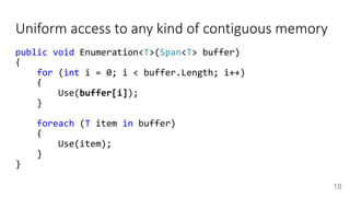 Uniform access to any kind of contiguous memory
public void Enumeration<T>(Span<T> buffer)
{
for (int i = 0; i < buffer.Length; i++)
{
Use(buffer[i]);
}
foreach (T item in buffer)
{
Use(item);
}
}
18
 
