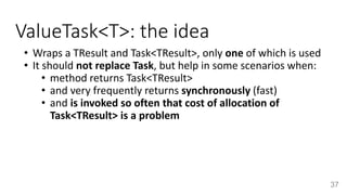 ValueTask<T>: the idea
• Wraps a TResult and Task<TResult>, only one of which is used
• It should not replace Task, but help in some scenarios when:
• method returns Task<TResult>
• and very frequently returns synchronously (fast)
• and is invoked so often that cost of allocation of
Task<TResult> is a problem
37
 