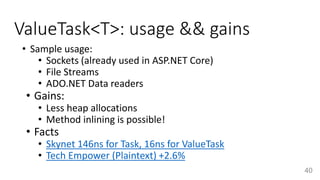 ValueTask<T>: usage && gains
• Sample usage:
• Sockets (already used in ASP.NET Core)
• File Streams
• ADO.NET Data readers
• Gains:
• Less heap allocations
• Method inlining is possible!
• Facts
• Skynet 146ns for Task, 16ns for ValueTask
• Tech Empower (Plaintext) +2.6%
40
 