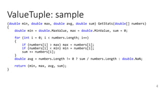 ValueTuple: sample
4
(double min, double max, double avg, double sum) GetStats(double[] numbers)
{
double min = double.MaxValue, max = double.MinValue, sum = 0;
for (int i = 0; i < numbers.Length; i++)
{
if (numbers[i] > max) max = numbers[i];
if (numbers[i] < min) min = numbers[i];
sum += numbers[i];
}
double avg = numbers.Length != 0 ? sum / numbers.Length : double.NaN;
return (min, max, avg, sum);
}
 