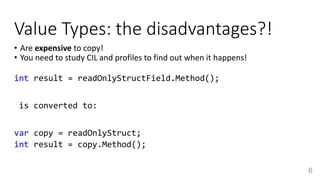 Value Types: the disadvantages?!
• Are expensive to copy!
• You need to study CIL and profiles to find out when it happens!
int result = readOnlyStructField.Method();
is converted to:
var copy = readOnlyStruct;
int result = copy.Method();
6
 