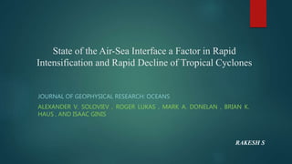 State of the Air-Sea Interface a Factor in Rapid
Intensification and Rapid Decline of Tropical Cyclones
JOURNAL OF GEOPHYSICAL RESEARCH: OCEANS
ALEXANDER V. SOLOVIEV , ROGER LUKAS , MARK A. DONELAN , BRIAN K.
HAUS , AND ISAAC GINIS
RAKESH S
 