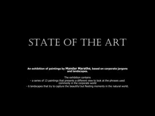 State of the art An exhibition of paintings by  Mandar Marathe , based on corporate jargons and landscapes. The exhibition contains - a series of 13 paintings that presents a different view to look at the phrases used commonly in the corporate world - 6 landscapes that try to capture the beautiful but fleeting moments in the natural world. 