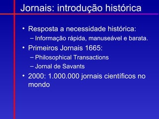 Jornais: introdução histórica

• Resposta a necessidade histórica:
  – Informação rápida, manuseável e barata.
• Primeiros Jornais 1665:
  – Philosophical Transactions
  – Jornal de Savants
• 2000: 1.000.000 jornais científicos no
  mondo
 