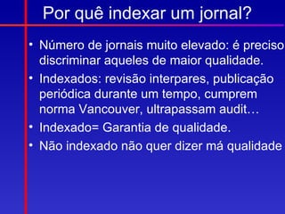Por quê indexar um jornal?
• Número de jornais muito elevado: é preciso
  discriminar aqueles de maior qualidade.
• Indexados: revisão interpares, publicação
  periódica durante um tempo, cumprem
  norma Vancouver, ultrapassam audit…
• Indexado= Garantia de qualidade.
• Não indexado não quer dizer má qualidade
 