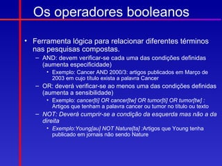 Os operadores booleanos
• Ferramenta lógica para relacionar diferentes términos
  nas pesquisas compostas.
   – AND: devem verificar-se cada uma das condições definidas
     (aumenta especificidade)
      • Exemplo: Cancer AND 2000/3: artigos publicados em Março de
        2003 em cujo título exista a palavra Cancer
   – OR: deverá verificar-se ao menos uma das condições definidas
     (aumenta a sensibilidade)
      • Exemplo: cancer[ti] OR cancer[tw] OR tumor[ti] OR tumor[tw] :
        Artigos que tenham a palavra cancer ou tumor no título ou texto
   – NOT: Deverá cumprir-se a condição da esquerda mas não a da
     direita
      • Exemplo:Young[au] NOT Nature[ta] :Artigos que Young tenha
        publicado em jornais não sendo Nature
 