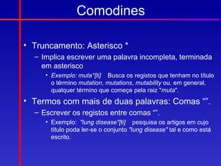 Comodines

• Truncamento: Asterisco *
  – Implica escrever uma palavra incompleta, terminada
    em asterisco
     • Exemplo: muta*[ti] Busca os registos que tenham no título
       o término mutation, mutations, mutability ou, em general,
       qualquer término que começe pela raiz "muta".
• Termos com mais de duas palavras: Comas “”.
  – Escrever os registos entre comas “”.
     • Exemplo: "lung disease"[ti] pesquisa os artigos em cujo
       título poda ler-se o conjunto "lung disease" tal e como está
       escrito.
 