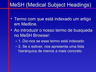 MeSH (Medical Subject Headings)

• Termo com que está indexado um artigo
  em Medline.
• Ao introduzir o nosso termo de busqueda
  no MeSH Browser:
  – 1. Diz-nos se esse termo está indexado
  – 2. Se o estiver, nos apresenta uma lista
    hierárquica de menos a mais concreto
 