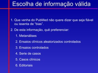 Escolha de informação válida

1. Que venha do PubMed não quere dizer que seja fiável
   ou issenta de “bias”.
2. De esta informação, quê preferenciar:
   1. Metanálises
   2. Ensaios clínicos aleatorizados controlados
   3. Ensaios controlados
   4. Serie de casos
   5. Casos clínicos
   6. Editoriais
 
