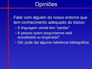 Opiniões

Falar com alguém do nosso entorno que
tem conhecimento adequado do tópico:
– A linguagem verbal tem “perdas”
– A pessoa quem perguntamos está
  actualizada ou enganada?
– Útil: pode dar alguma referência bibliográfica
 