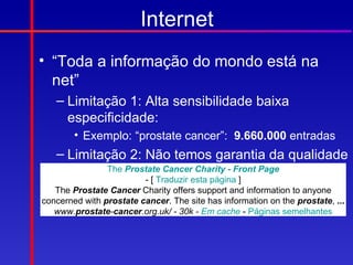 Internet
• “Toda a informação do mondo está na
  net”
   – Limitação 1: Alta sensibilidade baixa
     especificidade:
        • Exemplo: “prostate cancer”: 9.660.000 entradas
   – Limitação 2: Não temos garantia da qualidade
     da informação: Cancer Charity - Front Page
            The Prostate
                         - [ Traduzir esta página ]
   The Prostate Cancer Charity offers support and information to anyone
concerned with prostate cancer. The site has information on the prostate, ...
   www.prostate-cancer.org.uk/ - 30k - Em cache - Páginas semelhantes
 