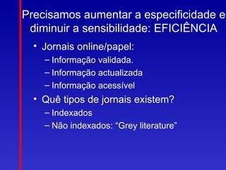 Precisamos aumentar a especificidade e
 diminuir a sensibilidade: EFICIÊNCIA
  • Jornais online/papel:
    – Informação validada.
    – Informação actualizada
    – Informação acessível
  • Quê tipos de jornais existem?
    – Indexados
    – Não indexados: “Grey literature”
 