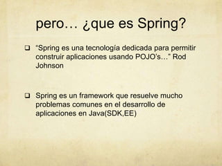 pero… ¿que es Spring?
 “Spring es una tecnología dedicada para permitir
construir aplicaciones usando POJO’s…” Rod
Johnson
 Spring es un framework que resuelve mucho
problemas comunes en el desarrollo de
aplicaciones en Java(SDK,EE)
 