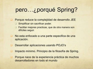 pero…¿porqué Spring?
 Porque reduce la complejidad de desarrollo JEE
 Simplificar sin sacrificar poder.
 Facilitar mejores practicas, que de otra manera son
difíciles seguir.
 No esta enfocado a una parte especifica de una
aplicación.
 Desarrollar aplicaciones usando POJO’s
 Impacto mínimo. Principio de la filosofía de Spring.
 Porque nace de la experiencia práctica de muchos
desarrolladores en todo el mundo
 