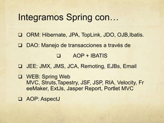 Integramos Spring con…
 ORM: Hibernate, JPA, TopLink, JDO, OJB,Ibatis.
 DAO: Manejo de transacciones a través de
 AOP + IBATIS
 JEE: JMX, JMS, JCA, Remoting, EJBs, Email
 WEB: Spring Web
MVC, Struts,Tapestry, JSF, JSP, RIA, Velocity, Fr
eeMaker, ExtJs, Jasper Report, Portlet MVC
 AOP: AspectJ
 