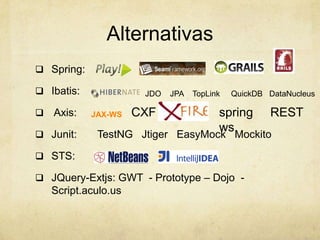 Alternativas
 Spring:
 Ibatis:
 Axis:
 Junit: TestNG Jtiger EasyMock Mockito
 STS:
 JQuery-Extjs: GWT - Prototype – Dojo -
Script.aculo.us
JDO JPA TopLink QuickDB DataNucleus
CXFJAX-WS spring
ws
REST
 