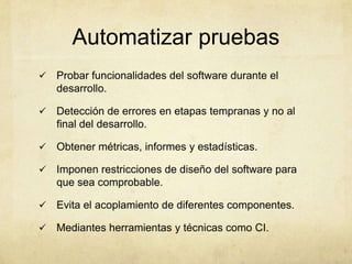 Automatizar pruebas
 Probar funcionalidades del software durante el
desarrollo.
 Detección de errores en etapas tempranas y no al
final del desarrollo.
 Obtener métricas, informes y estadísticas.
 Imponen restricciones de diseño del software para
que sea comprobable.
 Evita el acoplamiento de diferentes componentes.
 Mediantes herramientas y técnicas como CI.
 