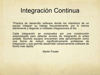 Integración Continua
“Practica de desarrollo software donde los miembros de un
equipo integran su trabajo frecuentemente, por lo menos
diariamente y llegando a múltiples integraciones al día.
Cada integración se comprueba por una construcción
automatizada para detectar errores de integración lo antes
posible. Muchos equipos encuentran esta aproximación como
una forma de reducir significativamente problemas de
integración y que permite desarrollar cohesivamente software de
forma más rápida.”
Martin Fowler
”
 
