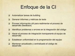 Enfoque de la CI
 Automatizar tareas de building
 Generar informes y métricas de tests
 Proveer información útil para realimentar el proceso de
desarrollo (feedback)
 Identificar problemas o errores en la integración del código
 Hacer el proceso de integración transparente al equipo de
desarrollo
 Establecer uniformidad en la programación del equipo
 Mantener actualizado y centralizado el código de
desarrollo
 