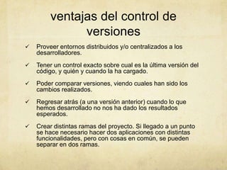 ventajas del control de
versiones
 Proveer entornos distribuidos y/o centralizados a los
desarrolladores.
 Tener un control exacto sobre cual es la última versión del
código, y quién y cuando la ha cargado.
 Poder comparar versiones, viendo cuales han sido los
cambios realizados.
 Regresar atrás (a una versión anterior) cuando lo que
hemos desarrollado no nos ha dado los resultados
esperados.
 Crear distintas ramas del proyecto. Si llegado a un punto
se hace necesario hacer dos aplicaciones con distintas
funcionalidades, pero con cosas en común, se pueden
separar en dos ramas.
 