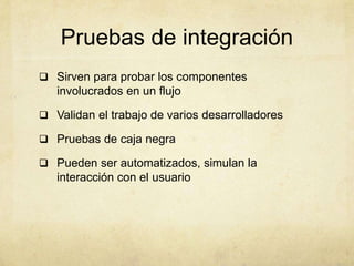 Pruebas de integración
 Sirven para probar los componentes
involucrados en un flujo
 Validan el trabajo de varios desarrolladores
 Pruebas de caja negra
 Pueden ser automatizados, simulan la
interacción con el usuario
 