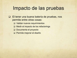 Impacto de las pruebas
 El tener una buena batería de pruebas, nos
permite entre otras cosas:
 Validar nuevos requirimientos
 Medir el impacto de los refactorings
 Documenta el proyecto
 Permite mejorar el diseño
 