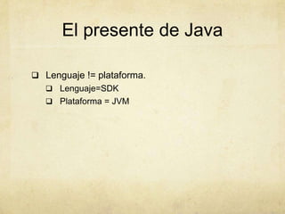 El presente de Java
 Lenguaje != plataforma.
 Lenguaje=SDK
 Plataforma = JVM
 