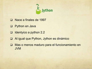  Nace a finales de 1997
 Python en Java
 Identyico a python 2.2
 Al igual que Python, Jython es dinámico
 Mas o menos maduro para el funcionamiento en
JVM
 
