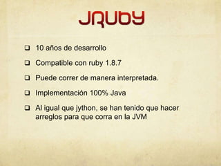  10 años de desarrollo
 Compatible con ruby 1.8.7
 Puede correr de manera interpretada.
 Implementación 100% Java
 Al igual que jython, se han tenido que hacer
arreglos para que corra en la JVM
 