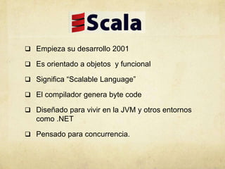  Empieza su desarrollo 2001
 Es orientado a objetos y funcional
 Significa “Scalable Language”
 El compilador genera byte code
 Diseñado para vivir en la JVM y otros entornos
como .NET
 Pensado para concurrencia.
 