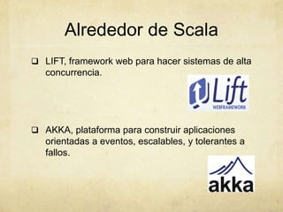 Alrededor de Scala
 LIFT, framework web para hacer sistemas de alta
concurrencia.
 AKKA, plataforma para construir aplicaciones
orientadas a eventos, escalables, y tolerantes a
fallos.
 