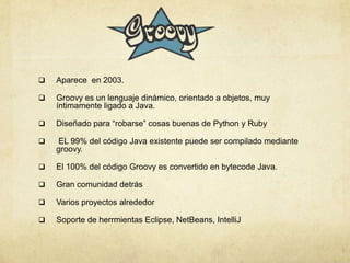  Aparece en 2003.
 Groovy es un lenguaje dinámico, orientado a objetos, muy
íntimamente ligado a Java.
 Diseñado para “robarse” cosas buenas de Python y Ruby
 EL 99% del código Java existente puede ser compilado mediante
groovy.
 El 100% del código Groovy es convertido en bytecode Java.
 Gran comunidad detrás
 Varios proyectos alrededor
 Soporte de herrmientas Eclipse, NetBeans, IntelliJ
 
