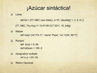 ¡Azúcar sintáctica!
 Listas
def list = [77,'ABC',new Date(), x=15, 'abcdefg'[ 1, 3, 5, 6 ] ]
[77, ABC, Thu Aug 11 12:47:09 CLT 2011, 15, bdfg]
 Mapas
def map= ['id':'FX-11', 'name':’Pepe', 'no':1234, 99:'Y']
 Rangos
def toUp = 5..99
def toDown = 100..0
 Assignation multiple:
def (x,y) = [45,-35]
 Return Opcional
 