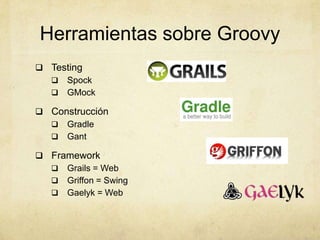 Herramientas sobre Groovy
 Testing
 Spock
 GMock
 Construcción
 Gradle
 Gant
 Framework
 Grails = Web
 Griffon = Swing
 Gaelyk = Web
 